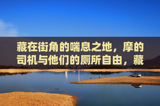 藏在街角的喘息之地,摩的司机与他们的厕所自由,藏在街角的喘息,摩的司机的厕所自由 藏在街角的喘息之地,摩的司机与他们的厕所自由,藏在街角的喘息,摩的司机的厕所自由