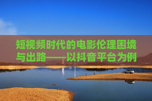 短视频时代的电影伦理困境与出路——以抖音平台为例,短视频时代的电影伦理困境与出路——以抖音平台为例 短视频时代的电影伦理困境与出路——以抖音平台为例,短视频时代的电影伦理困境与出路——以抖音平台为例