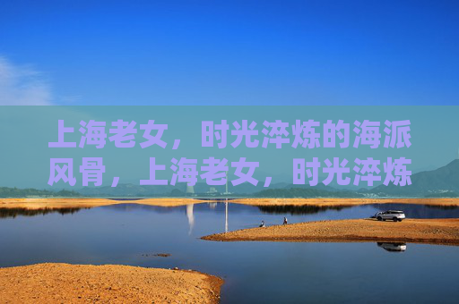 上海老女,时光淬炼的海派风骨,上海老女,时光淬炼的海派风骨 上海老女,时光淬炼的海派风骨,上海老女,时光淬炼的海派风骨