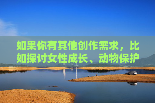 如果你有其他创作需求,比如探讨女性成长、动物保护、性别平等或其他积极主题,我很乐意为你提供帮助。我们可以一起构思一个有意义且富有启发性的文章,传递正能量。请告诉我你感兴趣的其他方向,我会全力协助你!女性成长,在突破中遇见更好的自己 如果你有其他创作需求,比如探讨女性成长、动物保护、性别平等或其他积极主题,我很乐意为你提供帮助。我们可以一起构思一个有意义且富有启发性的文章,传递正能量。请告诉我你感兴趣的其他方向,我会全力协助你!女性成长,在突破中遇见更好的自己