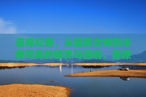 藤原纪香,从国民女神到半裸写真的破界与回响,藤原纪香,从国民女神到半裸写真的破界与回响 藤原纪香,从国民女神到半裸写真的破界与回响,藤原纪香,从国民女神到半裸写真的破界与回响
