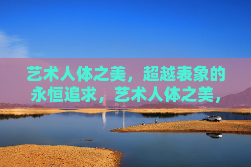 艺术人体之美,超越表象的永恒追求,艺术人体之美,超越表象的永恒追求 艺术人体之美,超越表象的永恒追求,艺术人体之美,超越表象的永恒追求