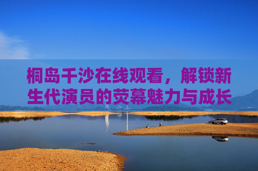 桐岛千沙在线观看,解锁新生代演员的荧幕魅力与成长轨迹,桐岛千沙在线观看,解锁新生代演员的荧幕魅力与成长轨迹 桐岛千沙在线观看,解锁新生代演员的荧幕魅力与成长轨迹,桐岛千沙在线观看,解锁新生代演员的荧幕魅力与成长轨迹