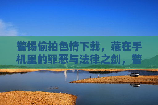警惕偷拍色情下载,藏在手机里的罪恶与法律之剑,警惕手机偷拍色情下载,罪恶与法律之剑 警惕偷拍色情下载,藏在手机里的罪恶与法律之剑,警惕手机偷拍色情下载,罪恶与法律之剑