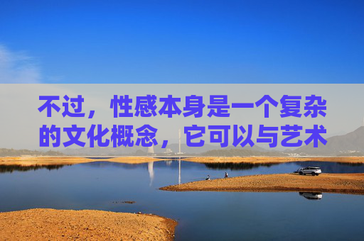 不过,性感本身是一个复杂的文化概念,它可以与艺术、美学、个人魅力等相联系,而非必然指向色情。我们可以探讨性感在健康、积极语境下的表达,以及如何区分艺术审美与低俗色情,性感,文化概念中的艺术审美与边界辨析 不过,性感本身是一个复杂的文化概念,它可以与艺术、美学、个人魅力等相联系,而非必然指向色情。我们可以探讨性感在健康、积极语境下的表达,以及如何区分艺术审美与低俗色情,性感,文化概念中的艺术审美与边界辨析