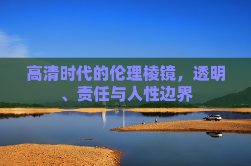 高清时代的伦理棱镜,透明、责任与人性边界 高清时代的伦理棱镜,透明、责任与人性边界