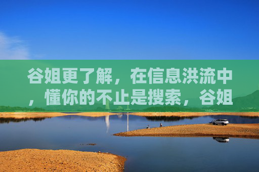 谷姐更了解,在信息洪流中,懂你的不止是搜索,谷姐,信息洪流中,懂你的不止是搜索 谷姐更了解,在信息洪流中,懂你的不止是搜索,谷姐,信息洪流中,懂你的不止是搜索