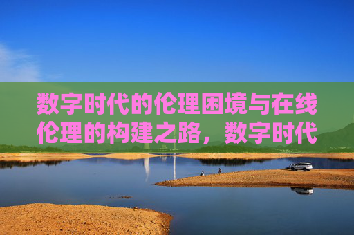 数字时代的伦理困境与在线伦理的构建之路,数字时代的伦理困境与在线伦理构建之路 数字时代的伦理困境与在线伦理的构建之路,数字时代的伦理困境与在线伦理构建之路