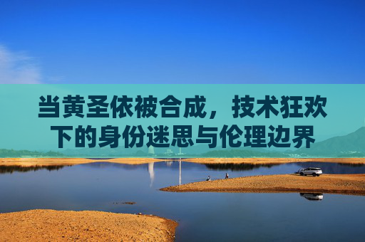 当黄圣依被合成,技术狂欢下的身份迷思与伦理边界 当黄圣依被合成,技术狂欢下的身份迷思与伦理边界