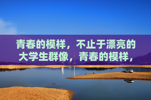 青春的模样,不止于漂亮的大学生群像,青春的模样,大学生群像不止于漂亮 青春的模样,不止于漂亮的大学生群像,青春的模样,大学生群像不止于漂亮