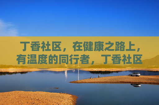 丁香社区,在健康之路上,有温度的同行者,丁香社区,健康路上的温暖同行者 丁香社区,在健康之路上,有温度的同行者,丁香社区,健康路上的温暖同行者