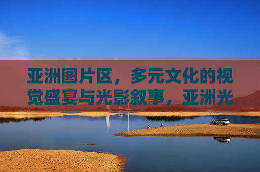 亚洲图片区,多元文化的视觉盛宴与光影叙事,亚洲光影叙事,多元文化的视觉盛宴 亚洲图片区,多元文化的视觉盛宴与光影叙事,亚洲光影叙事,多元文化的视觉盛宴