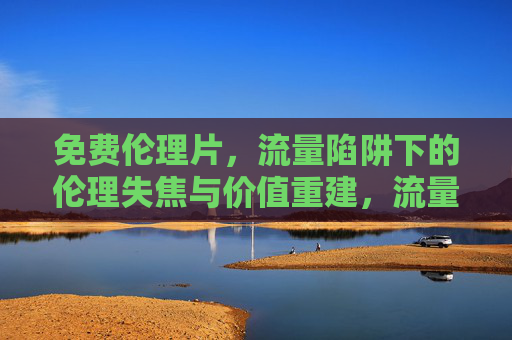 免费伦理片,流量陷阱下的伦理失焦与价值重建,流量陷阱下免费伦理片的伦理失焦与价值重建 免费伦理片,流量陷阱下的伦理失焦与价值重建,流量陷阱下免费伦理片的伦理失焦与价值重建