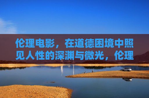 伦理电影,在道德困境中照见人性的深渊与微光,伦理电影,道德困境中照见人性深渊与微光 伦理电影,在道德困境中照见人性的深渊与微光,伦理电影,道德困境中照见人性深渊与微光