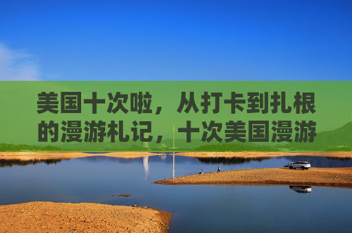 美国十次啦,从打卡到扎根的漫游札记,十次美国漫游,从打卡到扎根的札记 美国十次啦,从打卡到扎根的漫游札记,十次美国漫游,从打卡到扎根的札记