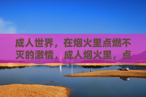 成人世界，在烟火里点燃不灭的激情，成人烟火里，点燃不灭的激情
