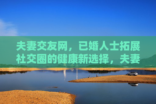 夫妻交友网,已婚人士拓展社交圈的健康新选择,夫妻交友网,已婚人士拓展社交圈的健康新选择 夫妻交友网,已婚人士拓展社交圈的健康新选择,夫妻交友网,已婚人士拓展社交圈的健康新选择