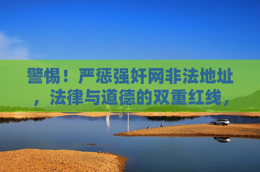 警惕！严惩强奸网非法地址，法律与道德的双重红线，严惩强奸网非法地址，法律与道德双红线