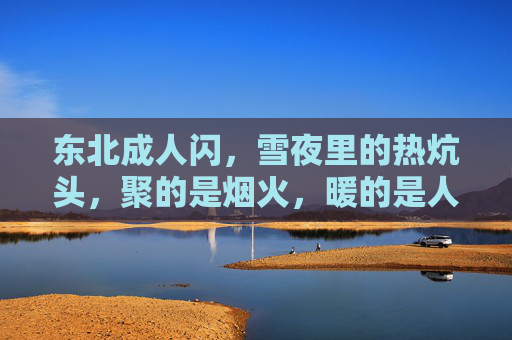 东北成人闪,雪夜里的热炕头,聚的是烟火,暖的是人心,东北雪夜热炕头,烟火暖人心 东北成人闪,雪夜里的热炕头,聚的是烟火,暖的是人心,东北雪夜热炕头,烟火暖人心