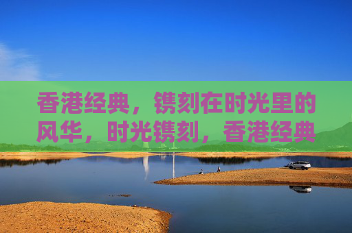 香港经典,镌刻在时光里的风华,时光镌刻,香港经典的风华 香港经典,镌刻在时光里的风华,时光镌刻,香港经典的风华