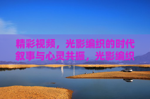 精彩视频,光影编织的时代叙事与心灵共振,光影编织的时代叙事与心灵共振 精彩视频,光影编织的时代叙事与心灵共振,光影编织的时代叙事与心灵共振