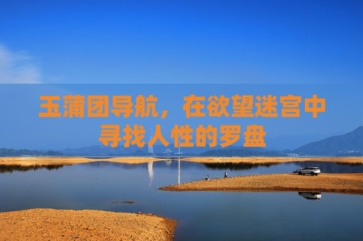 玉蒲团导航,在欲望迷宫中寻找人性的罗盘 玉蒲团导航,在欲望迷宫中寻找人性的罗盘