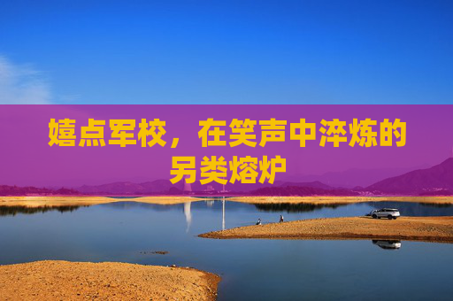 嬉点军校,在笑声中淬炼的另类熔炉 嬉点军校,在笑声中淬炼的另类熔炉