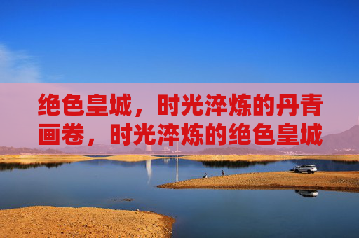 绝色皇城,时光淬炼的丹青画卷,时光淬炼的绝色皇城丹青 绝色皇城,时光淬炼的丹青画卷,时光淬炼的绝色皇城丹青