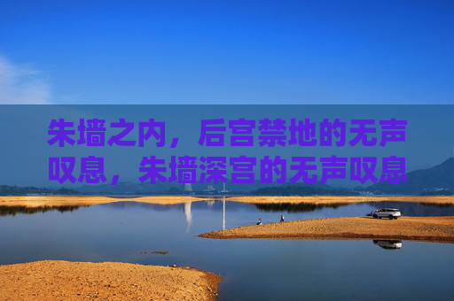 朱墙之内,后宫禁地的无声叹息,朱墙深宫的无声叹息 朱墙之内,后宫禁地的无声叹息,朱墙深宫的无声叹息