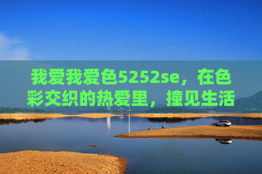 我爱我爱色5252se,在色彩交织的热爱里,撞见生活的光,我爱色5252se,在色彩热爱里,撞见生活光 我爱我爱色5252se,在色彩交织的热爱里,撞见生活的光,我爱色5252se,在色彩热爱里,撞见生活光