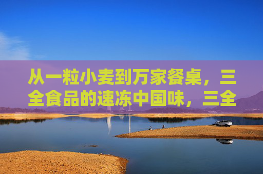 从一粒小麦到万家餐桌,三全食品的速冻中国味,三全食品,从一粒麦到万家桌的速冻中国味 从一粒小麦到万家餐桌,三全食品的速冻中国味,三全食品,从一粒麦到万家桌的速冻中国味