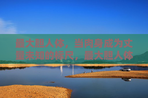 最大胆人体,当肉身成为丈量未知的标尺,最大胆人体,肉身丈量未知 最大胆人体,当肉身成为丈量未知的标尺,最大胆人体,肉身丈量未知