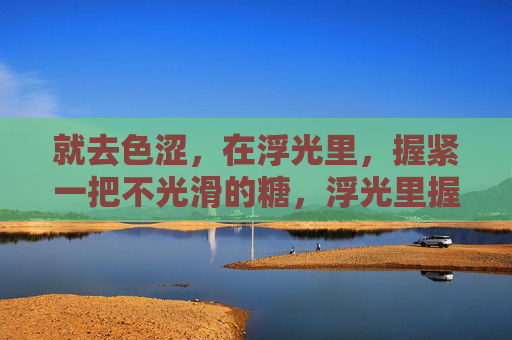 就去色涩,在浮光里,握紧一把不光滑的糖,浮光里握紧不光滑的糖 就去色涩,在浮光里,握紧一把不光滑的糖,浮光里握紧不光滑的糖