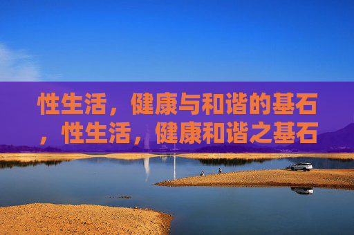 性生活,健康与和谐的基石,性生活,健康和谐之基石 性生活,健康与和谐的基石,性生活,健康和谐之基石