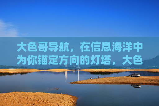 大色哥导航,在信息海洋中为你锚定方向的灯塔,大色哥导航,信息海洋中的灯塔 大色哥导航,在信息海洋中为你锚定方向的灯塔,大色哥导航,信息海洋中的灯塔