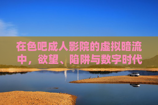 在色吧成人影院的虚拟暗流中,欲望、陷阱与数字时代的迷失,色吧成人影院的虚拟暗流,欲望陷阱与数字迷失 在色吧成人影院的虚拟暗流中,欲望、陷阱与数字时代的迷失,色吧成人影院的虚拟暗流,欲望陷阱与数字迷失