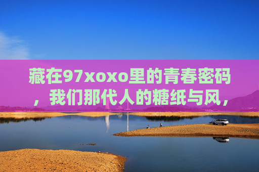 藏在97xoxo里的青春密码,我们那代人的糖纸与风,97xoxo里的青春密码,我们那代人的糖纸与风 藏在97xoxo里的青春密码,我们那代人的糖纸与风,97xoxo里的青春密码,我们那代人的糖纸与风