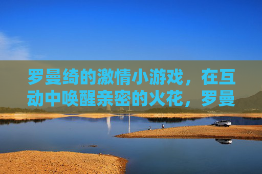 罗曼绮的激情小游戏,在互动中唤醒亲密的火花,罗曼绮激情小游戏,互动中点燃亲密火花 罗曼绮的激情小游戏,在互动中唤醒亲密的火花,罗曼绮激情小游戏,互动中点燃亲密火花
