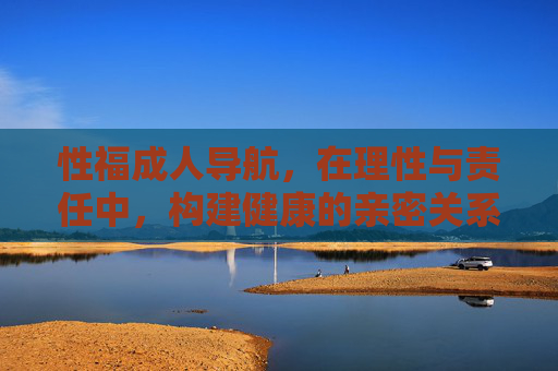 性福成人导航,在理性与责任中,构建健康的亲密关系,理性责任导航,构建健康亲密关系 性福成人导航,在理性与责任中,构建健康的亲密关系,理性责任导航,构建健康亲密关系