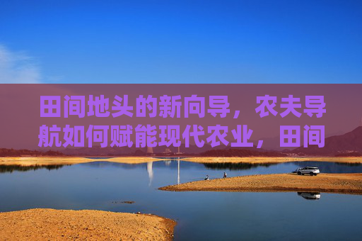 田间地头的新向导,农夫导航如何赋能现代农业,田间新向导,农夫导航赋能现代农业 田间地头的新向导,农夫导航如何赋能现代农业,田间新向导,农夫导航赋能现代农业