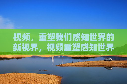 视频,重塑我们感知世界的新视界,视频重塑感知世界的新视界 视频,重塑我们感知世界的新视界,视频重塑感知世界的新视界