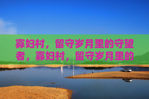 寡妇村,留守岁月里的守望者,寡妇村,留守岁月里的守望者 寡妇村,留守岁月里的守望者,寡妇村,留守岁月里的守望者