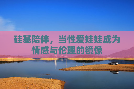 硅基陪伴,当性爱娃娃成为情感与伦理的镜像 硅基陪伴,当性爱娃娃成为情感与伦理的镜像
