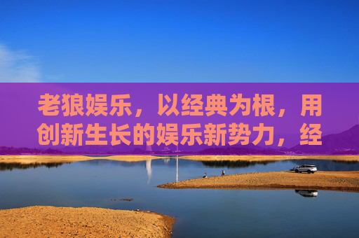 老狼娱乐,以经典为根,用创新生长的娱乐新势力,经典为根,创新生长,老狼娱乐的娱乐新势力 老狼娱乐,以经典为根,用创新生长的娱乐新势力,经典为根,创新生长,老狼娱乐的娱乐新势力