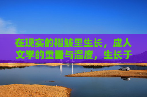 在现实的褶皱里生长,成人文学的重量与温度,生长于现实的褶皱,成人文学的重量与温度 在现实的褶皱里生长,成人文学的重量与温度,生长于现实的褶皱,成人文学的重量与温度