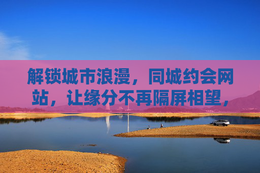 解锁城市浪漫,同城约会网站,让缘分不再隔屏相望,同城约会,解锁城市浪漫,缘分不再隔屏相望 解锁城市浪漫,同城约会网站,让缘分不再隔屏相望,同城约会,解锁城市浪漫,缘分不再隔屏相望