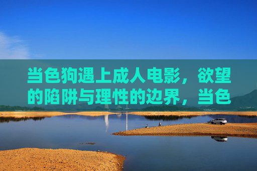 当色狗遇上成人电影,欲望的陷阱与理性的边界,当色狗遇上成人电影,欲望陷阱与理性边界 当色狗遇上成人电影,欲望的陷阱与理性的边界,当色狗遇上成人电影,欲望陷阱与理性边界