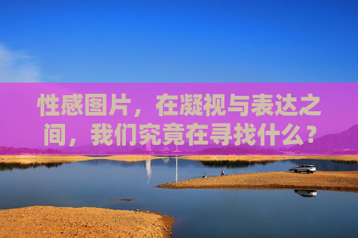 性感图片,在凝视与表达之间,我们究竟在寻找什么?凝视与表达,我们在性感图片中寻找什么? 性感图片,在凝视与表达之间,我们究竟在寻找什么?凝视与表达,我们在性感图片中寻找什么?