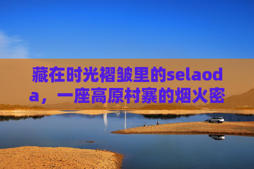 藏在时光褶皱里的selaoda,一座高原村寨的烟火密码,Selaoda,时光褶皱里的高原烟火密码 藏在时光褶皱里的selaoda,一座高原村寨的烟火密码,Selaoda,时光褶皱里的高原烟火密码