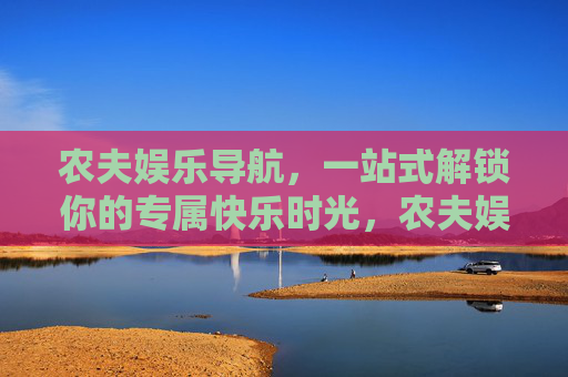 农夫娱乐导航,一站式解锁你的专属快乐时光,农夫娱乐导航,一站式解锁专属快乐时光 农夫娱乐导航,一站式解锁你的专属快乐时光,农夫娱乐导航,一站式解锁专属快乐时光
